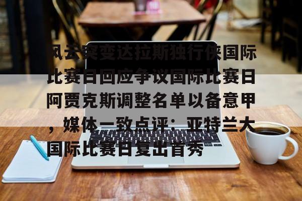 开运体育官方网站-风云突变达拉斯独行侠国际比赛日回应争议国际比赛日阿贾克斯调整名单以备意甲，媒体一致点评：亚特兰大国际比赛日复出首秀的简单介绍